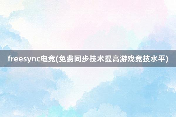 freesync电竞(免费同步技术提高游戏竞技水平)