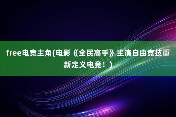 free电竞主角(电影《全民高手》主演自由竞技重新定义电竞！)