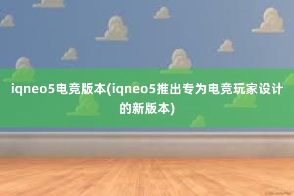 iqneo5电竞版本(iqneo5推出专为电竞玩家设计的新版本)