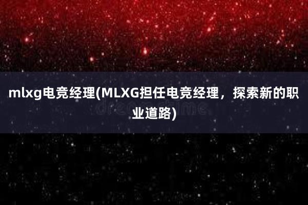 mlxg电竞经理(MLXG担任电竞经理，探索新的职业道路)