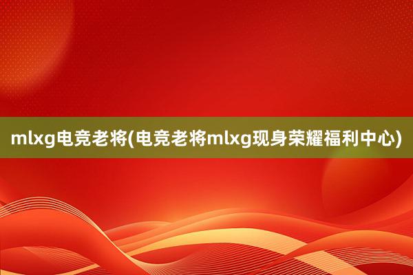 mlxg电竞老将(电竞老将mlxg现身荣耀福利中心)