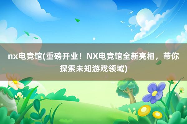 nx电竞馆(重磅开业！NX电竞馆全新亮相，带你探索未知游戏领域)