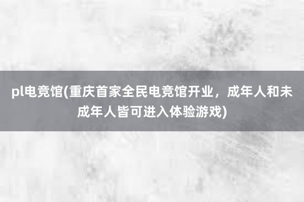 pl电竞馆(重庆首家全民电竞馆开业，成年人和未成年人皆可进入体验游戏)