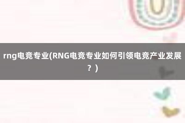 rng电竞专业(RNG电竞专业如何引领电竞产业发展？)