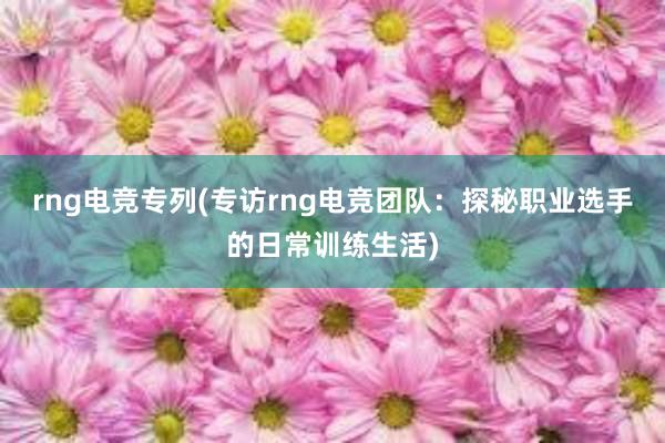 rng电竞专列(专访rng电竞团队：探秘职业选手的日常训练生活)