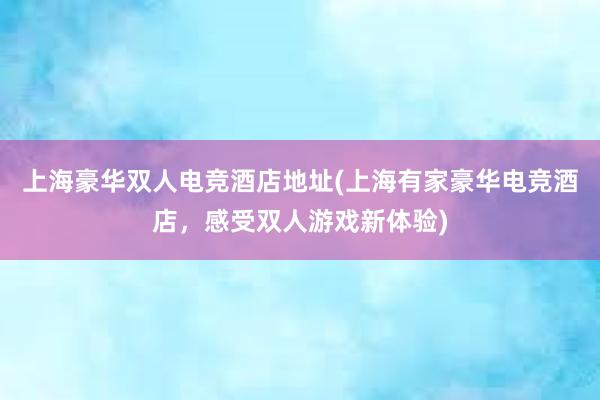 上海豪华双人电竞酒店地址(上海有家豪华电竞酒店，感受双人游戏新体验)