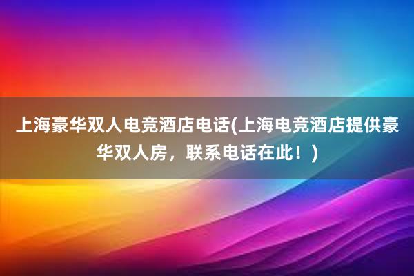 上海豪华双人电竞酒店电话(上海电竞酒店提供豪华双人房，联系电话在此！)