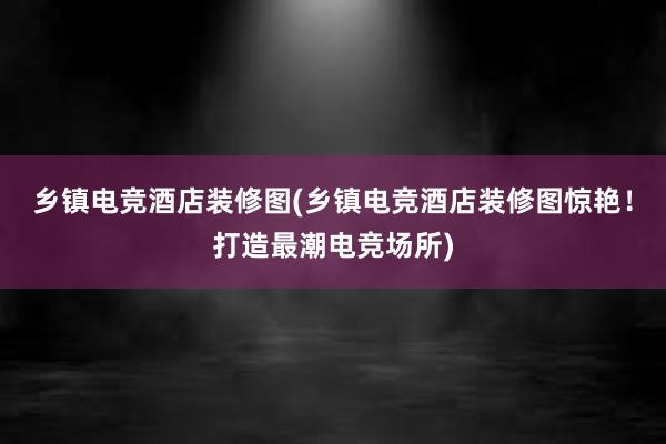 乡镇电竞酒店装修图(乡镇电竞酒店装修图惊艳！打造最潮电竞场所)