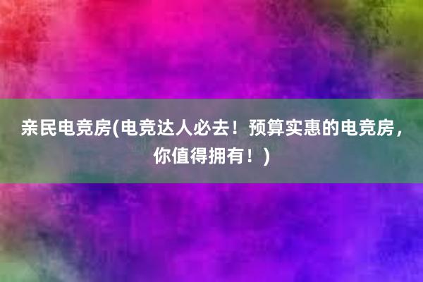 亲民电竞房(电竞达人必去！预算实惠的电竞房，你值得拥有！)