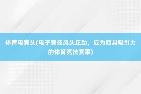 体育电竞头(电子竞技风头正劲，成为颇具吸引力的体育竞技赛事)