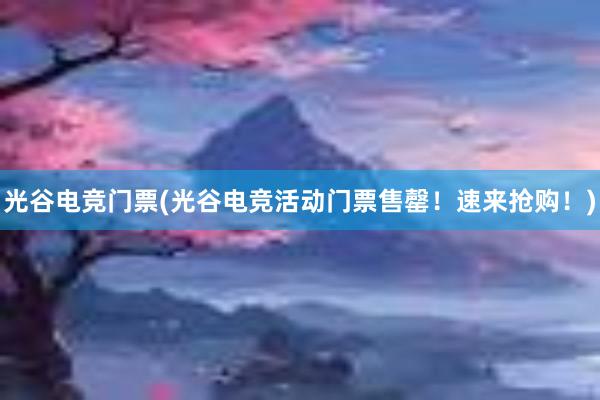 光谷电竞门票(光谷电竞活动门票售罄！速来抢购！)