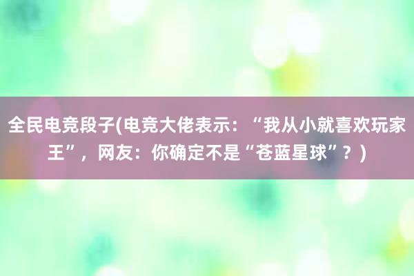 全民电竞段子(电竞大佬表示：“我从小就喜欢玩家王”，网友：你确定不是“苍蓝星球”？)