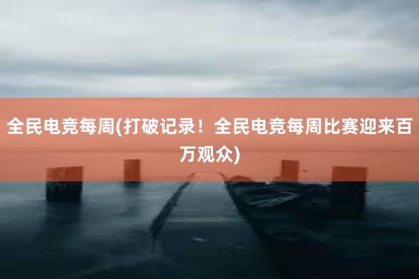 全民电竞每周(打破记录！全民电竞每周比赛迎来百万观众)