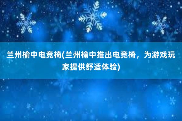 兰州榆中电竞椅(兰州榆中推出电竞椅，为游戏玩家提供舒适体验)