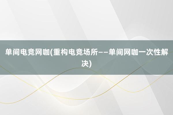 单间电竞网咖(重构电竞场所——单间网咖一次性解决)