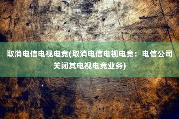 取消电信电视电竞(取消电信电视电竞：电信公司关闭其电视电竞业务)