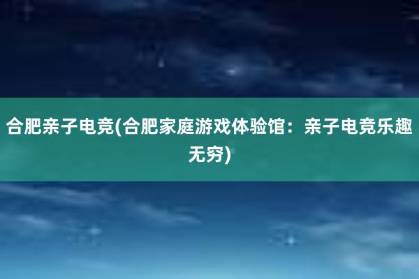 合肥亲子电竞(合肥家庭游戏体验馆：亲子电竞乐趣无穷)