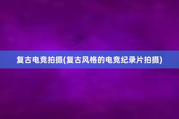 复古电竞拍摄(复古风格的电竞纪录片拍摄)