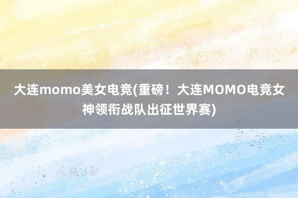 大连momo美女电竞(重磅！大连MOMO电竞女神领衔战队出征世界赛)