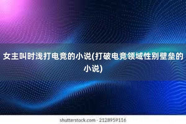 女主叫时浅打电竞的小说(打破电竞领域性别壁垒的小说)