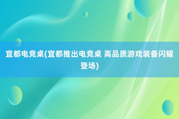 宜都电竞桌(宜都推出电竞桌 高品质游戏装备闪耀登场)