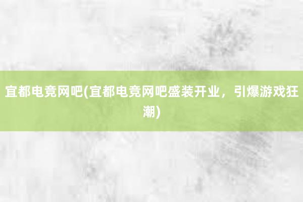 宜都电竞网吧(宜都电竞网吧盛装开业，引爆游戏狂潮)