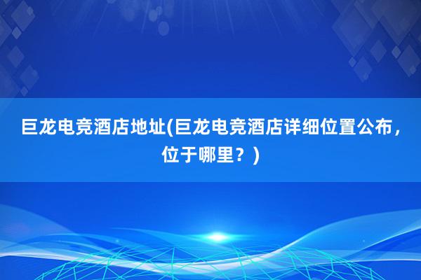 巨龙电竞酒店地址(巨龙电竞酒店详细位置公布，位于哪里？)