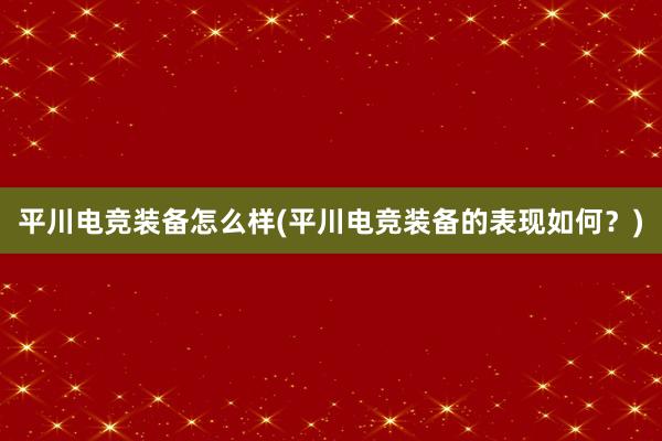 平川电竞装备怎么样(平川电竞装备的表现如何？)