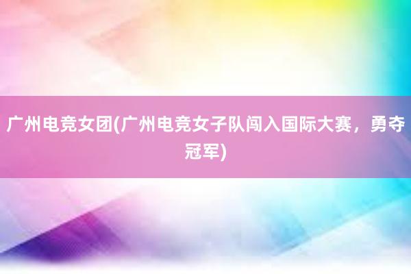 广州电竞女团(广州电竞女子队闯入国际大赛，勇夺冠军)