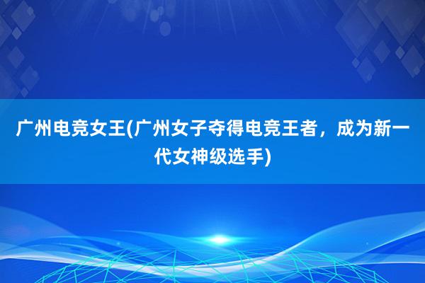 广州电竞女王(广州女子夺得电竞王者，成为新一代女神级选手)