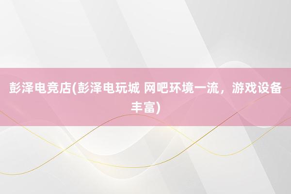 彭泽电竞店(彭泽电玩城 网吧环境一流，游戏设备丰富)