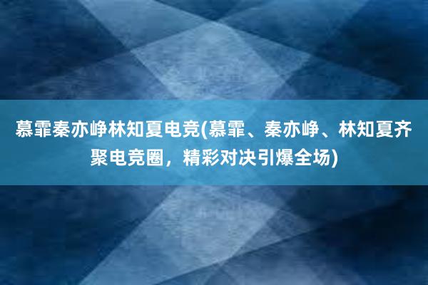 慕霏秦亦峥林知夏电竞(慕霏、秦亦峥、林知夏齐聚电竞圈，精彩对决引爆全场)