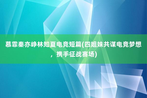 慕霏秦亦峥林知夏电竞短篇(四姐妹共谋电竞梦想，携手征战赛场)