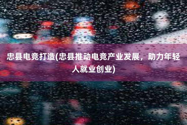 忠县电竞打造(忠县推动电竞产业发展，助力年轻人就业创业)