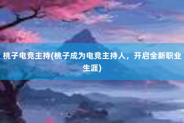 桃子电竞主持(桃子成为电竞主持人，开启全新职业生涯)