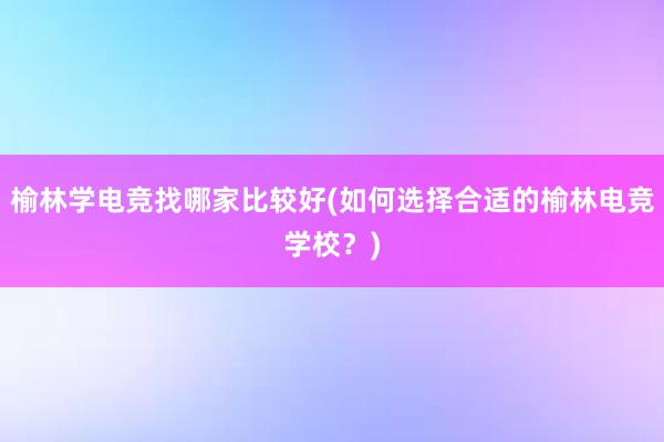 榆林学电竞找哪家比较好(如何选择合适的榆林电竞学校？)