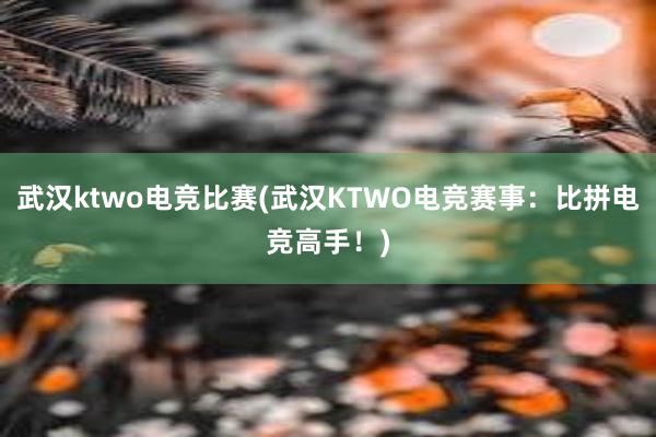 武汉ktwo电竞比赛(武汉KTWO电竞赛事：比拼电竞高手！)