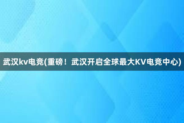 武汉kv电竞(重磅！武汉开启全球最大KV电竞中心)