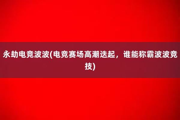 永劫电竞波波(电竞赛场高潮迭起，谁能称霸波波竞技)