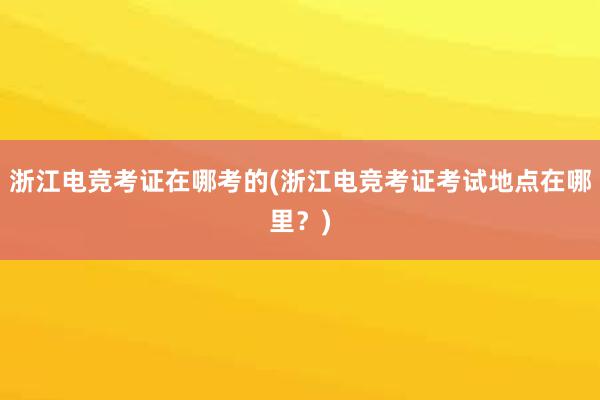 浙江电竞考证在哪考的(浙江电竞考证考试地点在哪里？)