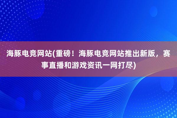 海豚电竞网站(重磅！海豚电竞网站推出新版，赛事直播和游戏资讯一网打尽)