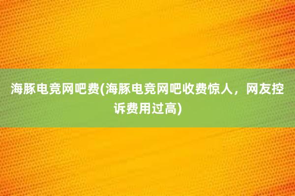 海豚电竞网吧费(海豚电竞网吧收费惊人，网友控诉费用过高)