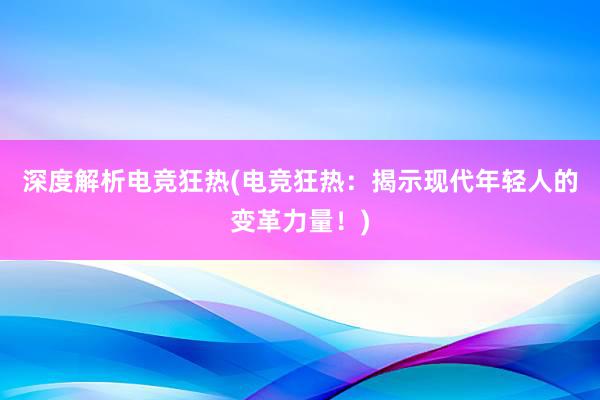 深度解析电竞狂热(电竞狂热：揭示现代年轻人的变革力量！)