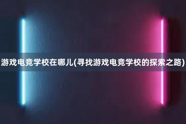 游戏电竞学校在哪儿(寻找游戏电竞学校的探索之路)