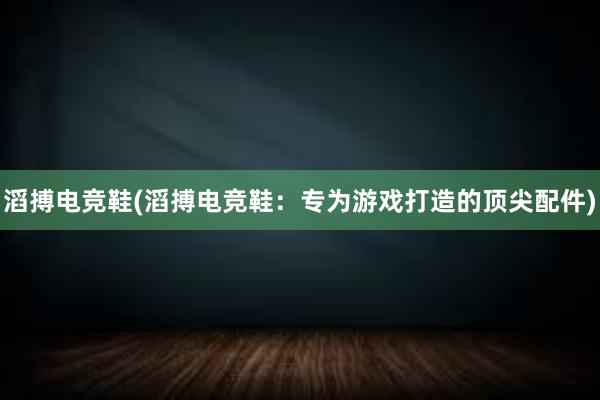 滔搏电竞鞋(滔搏电竞鞋：专为游戏打造的顶尖配件)