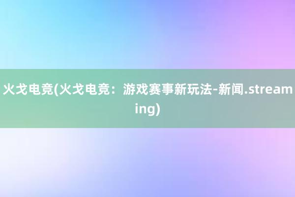 火戈电竞(火戈电竞：游戏赛事新玩法-新闻.streaming)