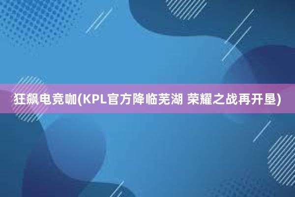 狂飙电竞咖(KPL官方降临芜湖 荣耀之战再开垦)