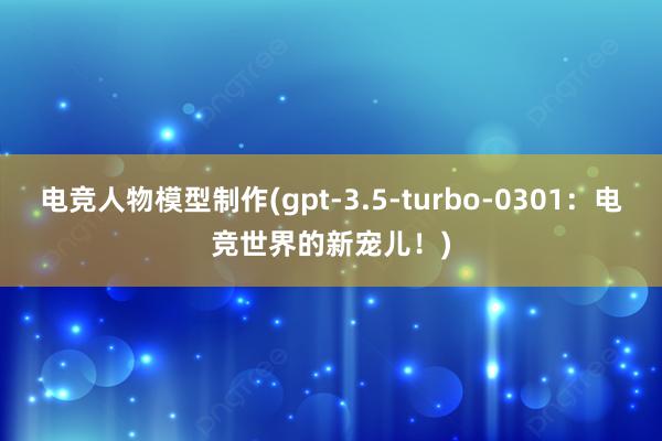 电竞人物模型制作(gpt-3.5-turbo-0301：电竞世界的新宠儿！)