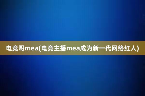 电竞哥mea(电竞主播mea成为新一代网络红人)