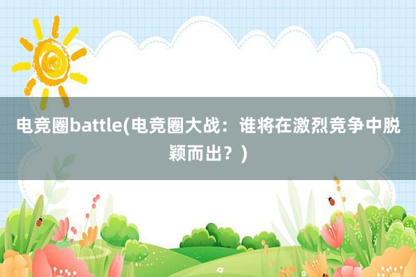 电竞圈battle(电竞圈大战：谁将在激烈竞争中脱颖而出？)